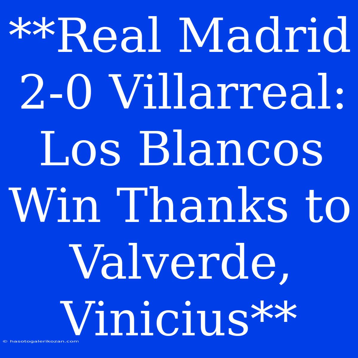 **Real Madrid 2-0 Villarreal: Los Blancos Win Thanks To Valverde, Vinicius**