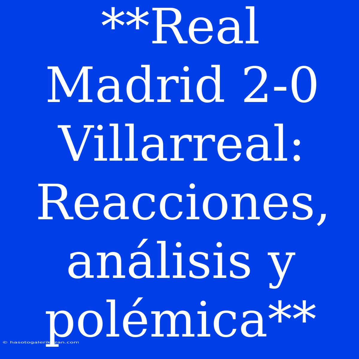 **Real Madrid 2-0 Villarreal: Reacciones, Análisis Y Polémica**