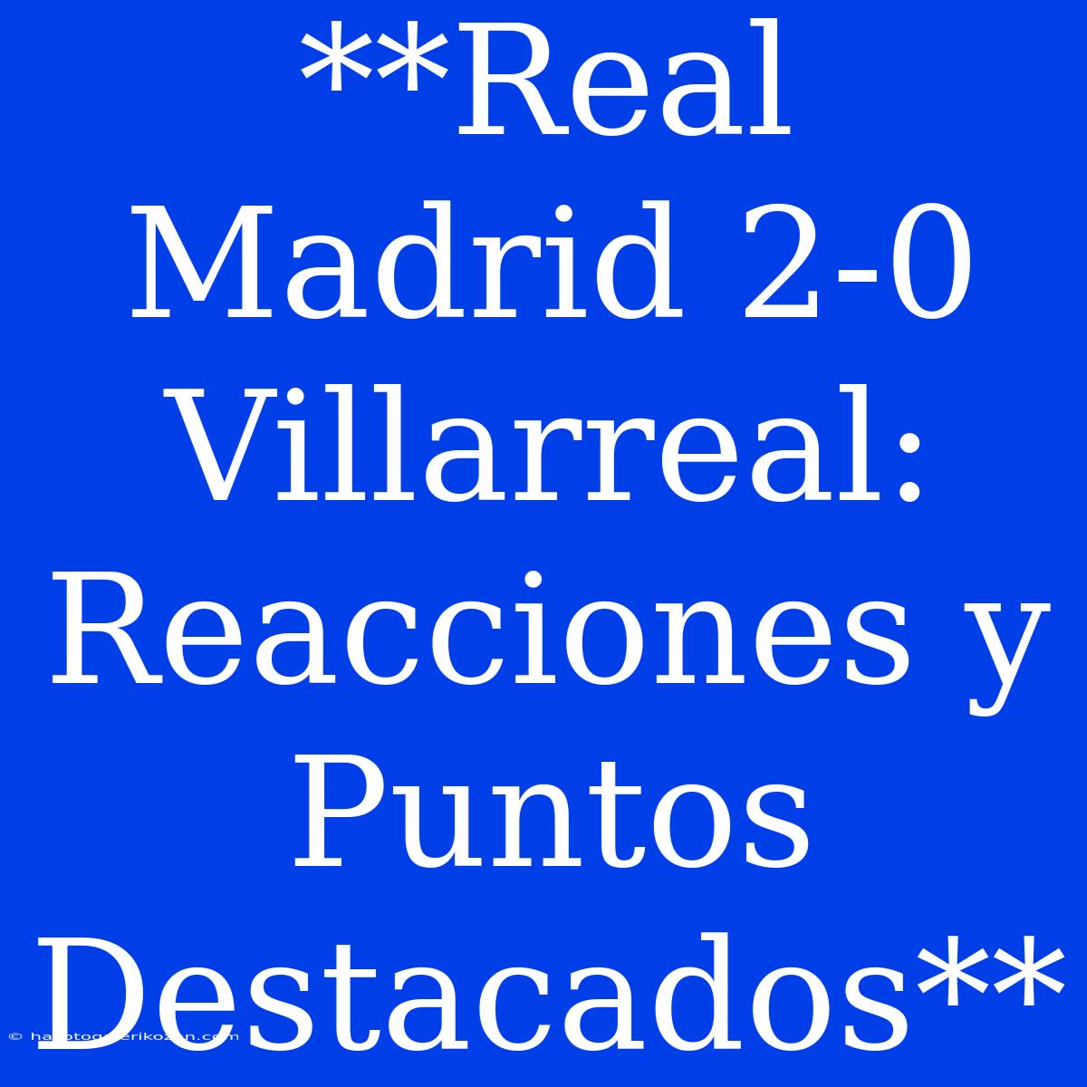 **Real Madrid 2-0 Villarreal:  Reacciones Y Puntos Destacados** 