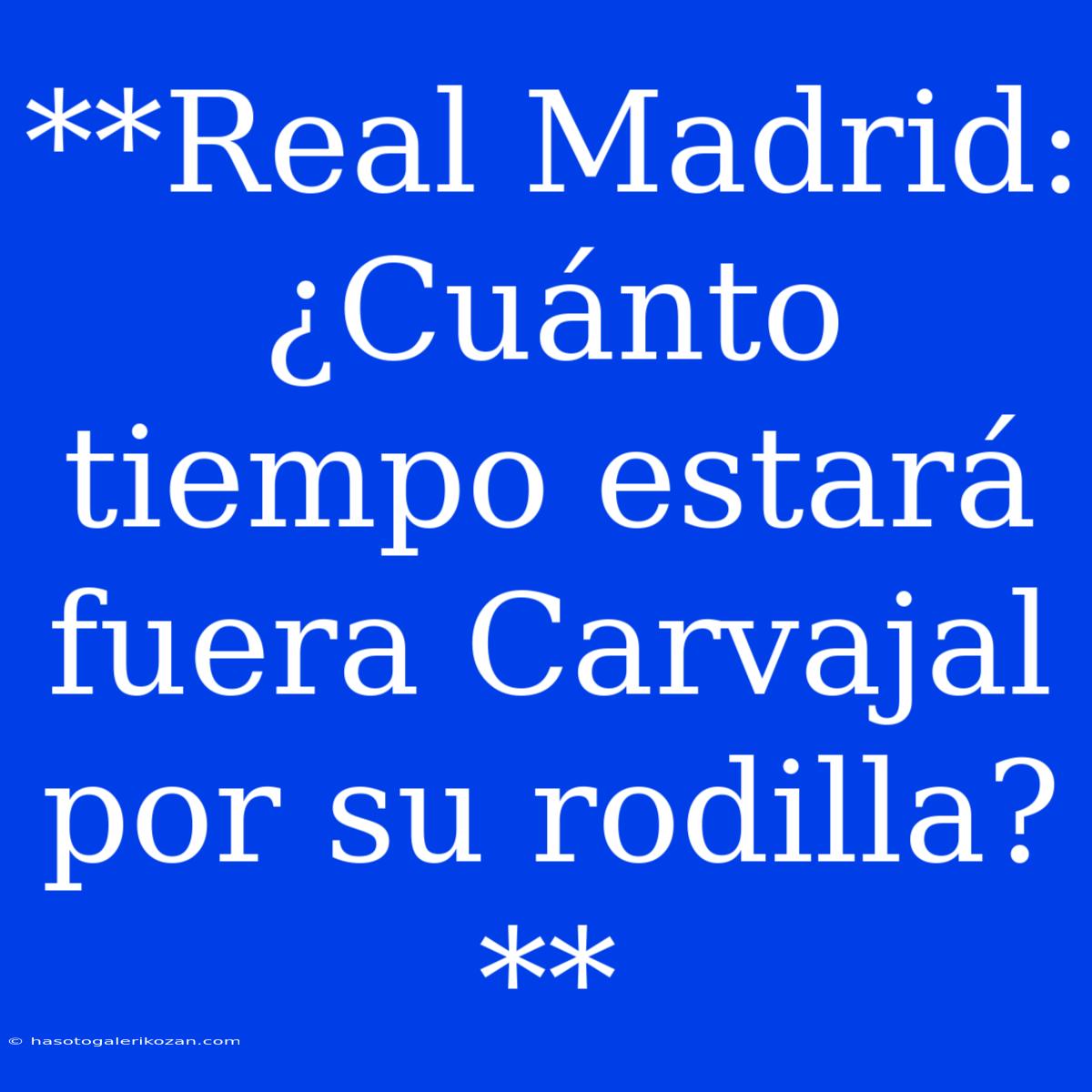 **Real Madrid: ¿Cuánto Tiempo Estará Fuera Carvajal Por Su Rodilla?**