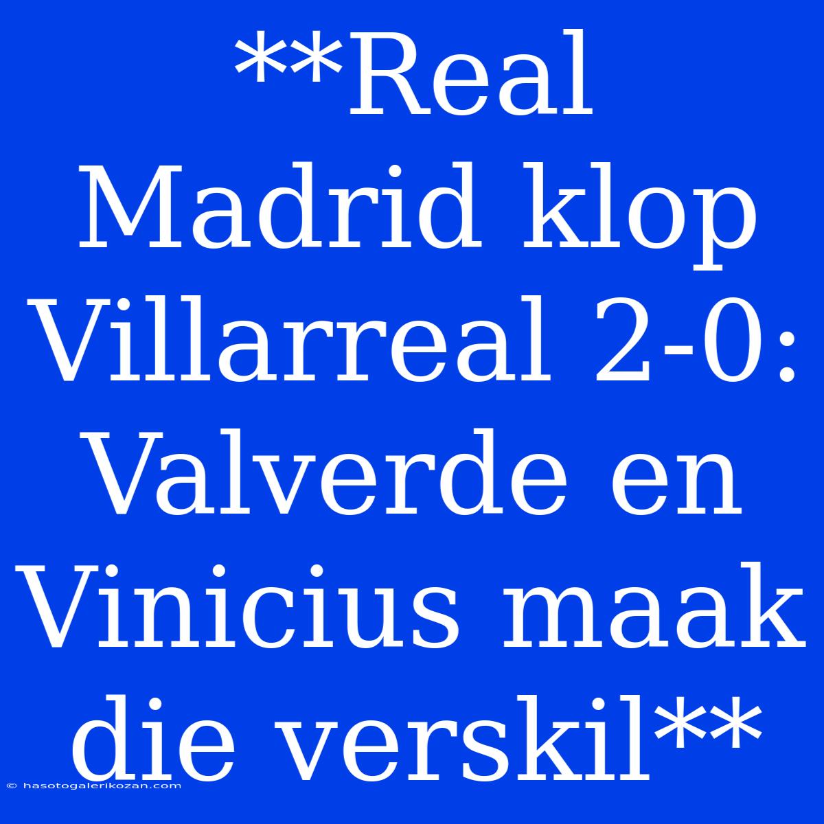 **Real Madrid Klop Villarreal 2-0: Valverde En Vinicius Maak Die Verskil**