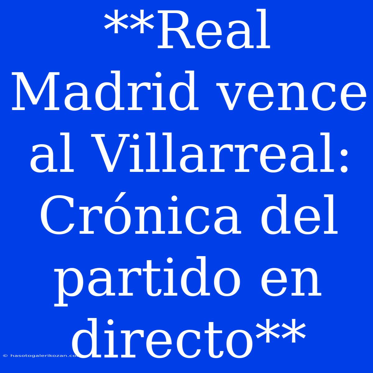 **Real Madrid Vence Al Villarreal: Crónica Del Partido En Directo** 