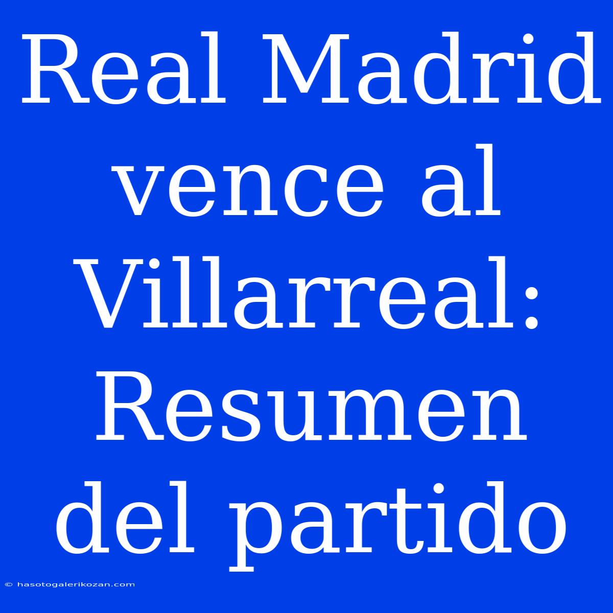 Real Madrid Vence Al Villarreal: Resumen Del Partido