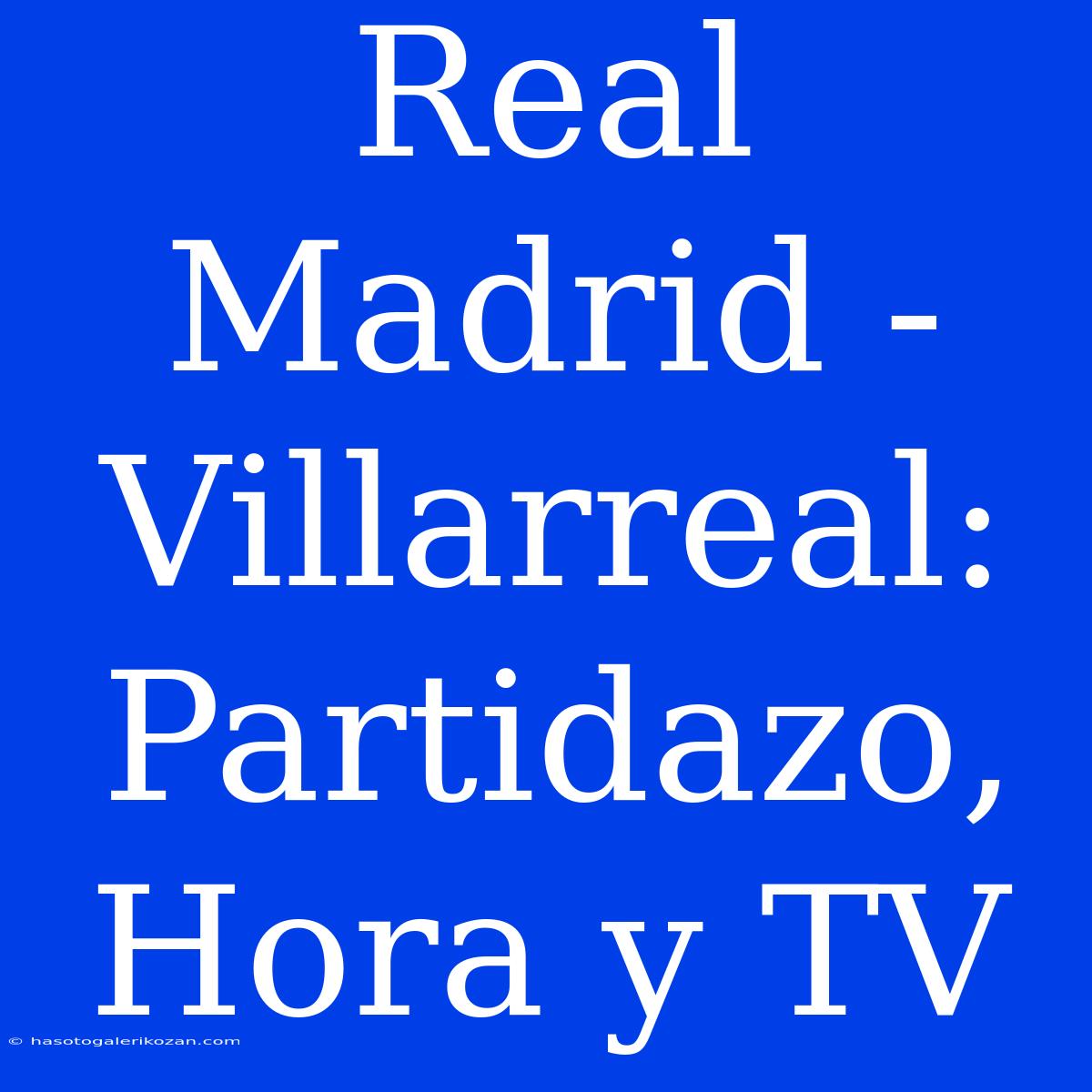 Real Madrid - Villarreal: Partidazo, Hora Y TV