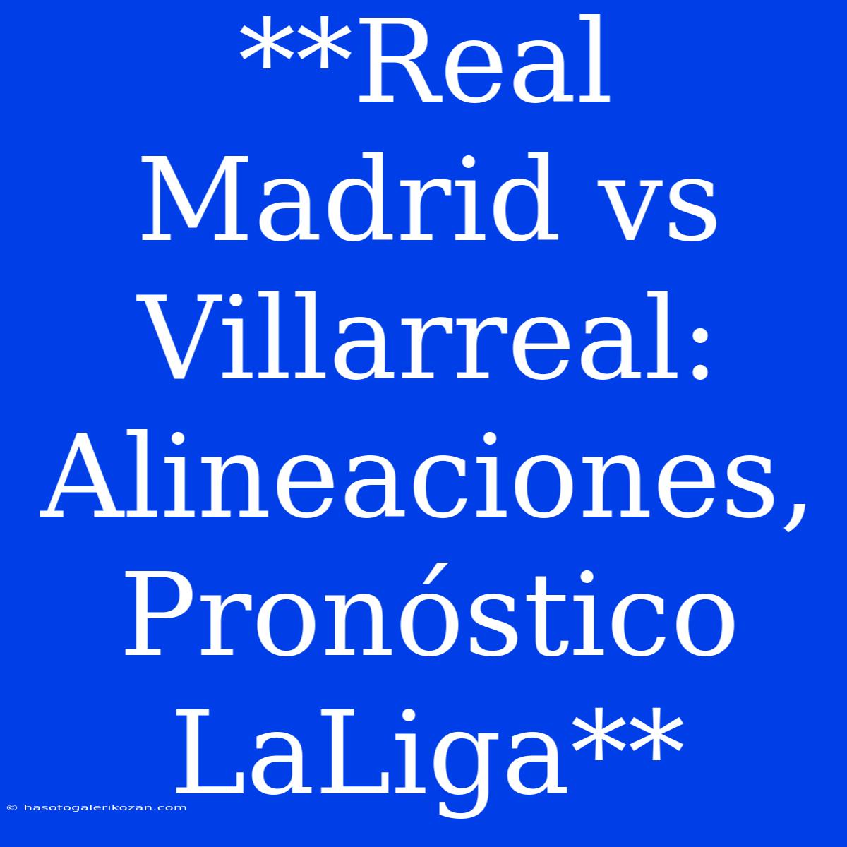 **Real Madrid Vs Villarreal: Alineaciones, Pronóstico LaLiga**