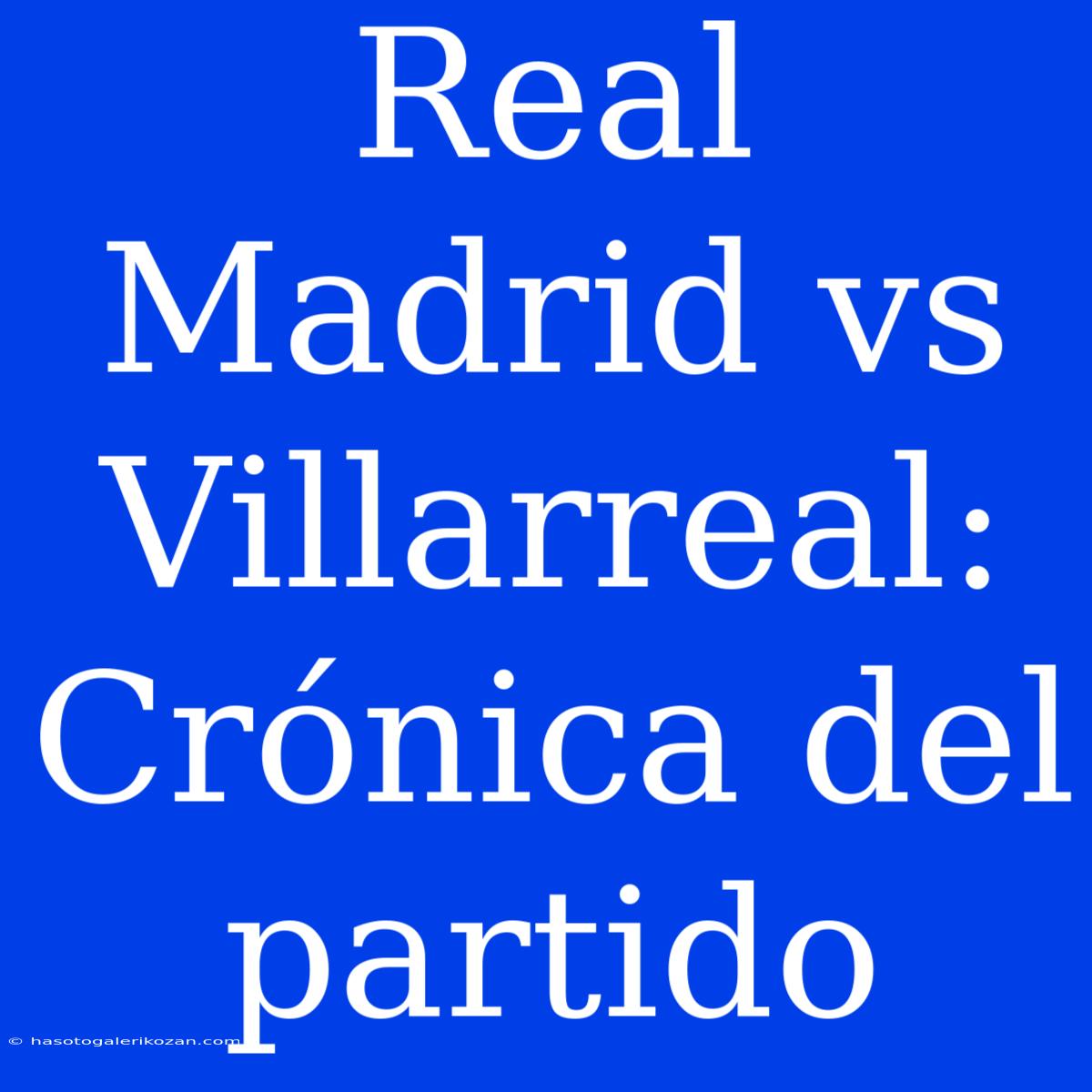 Real Madrid Vs Villarreal: Crónica Del Partido