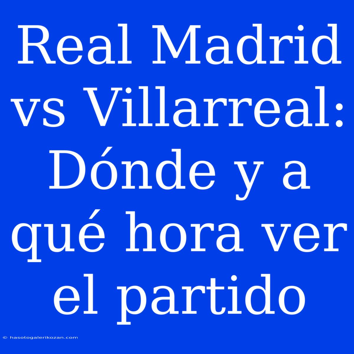 Real Madrid Vs Villarreal: Dónde Y A Qué Hora Ver El Partido