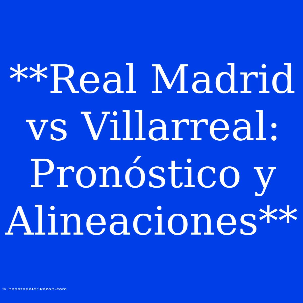 **Real Madrid Vs Villarreal: Pronóstico Y Alineaciones**