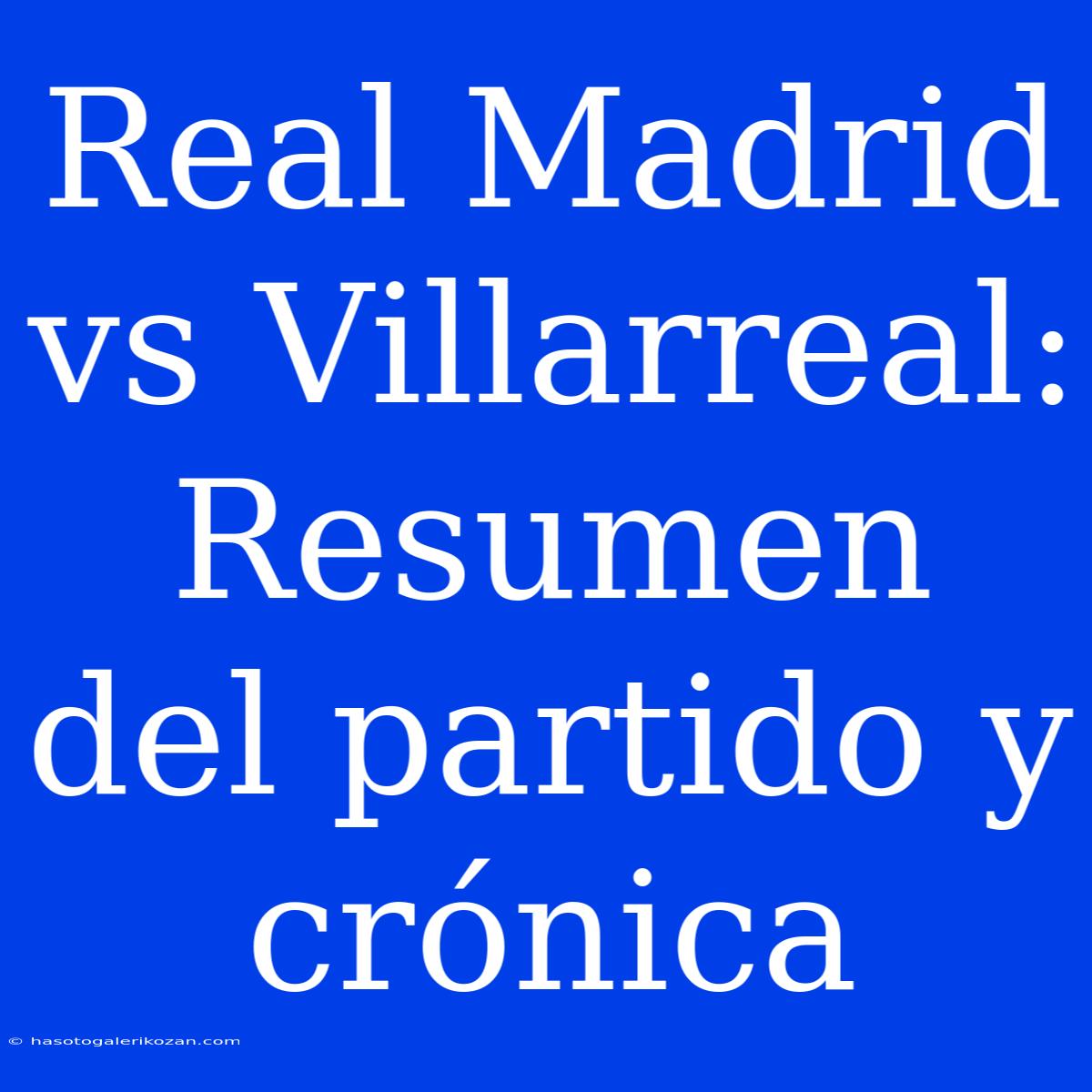 Real Madrid Vs Villarreal: Resumen Del Partido Y Crónica