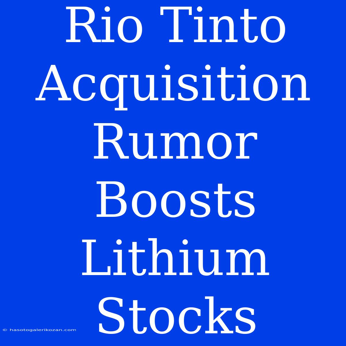 Rio Tinto Acquisition Rumor Boosts Lithium Stocks