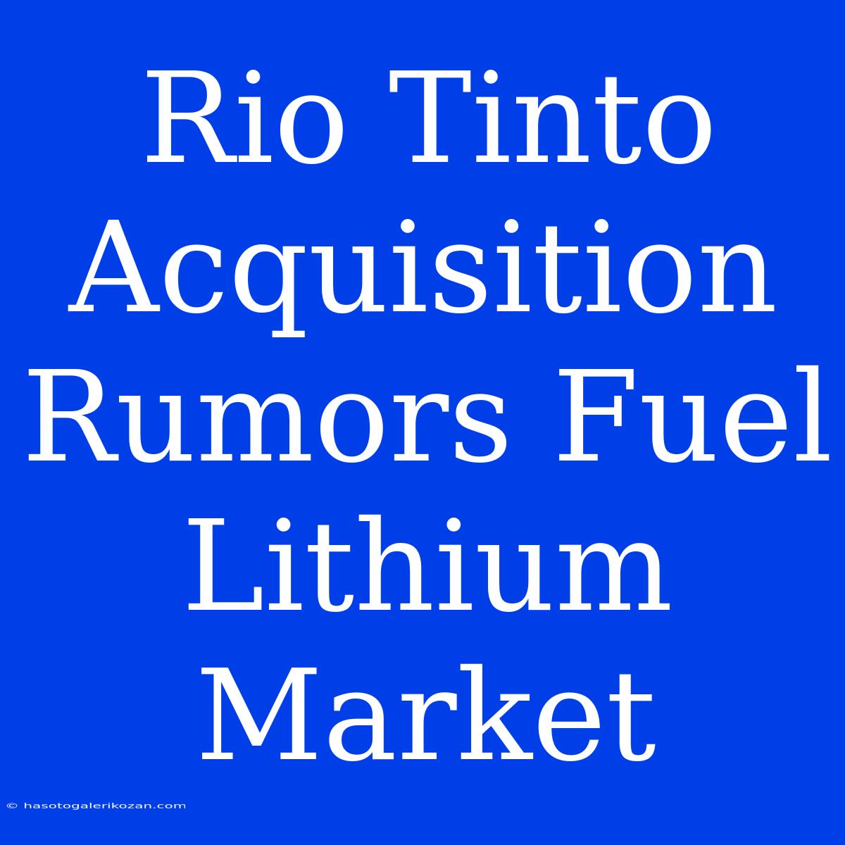 Rio Tinto Acquisition Rumors Fuel Lithium Market