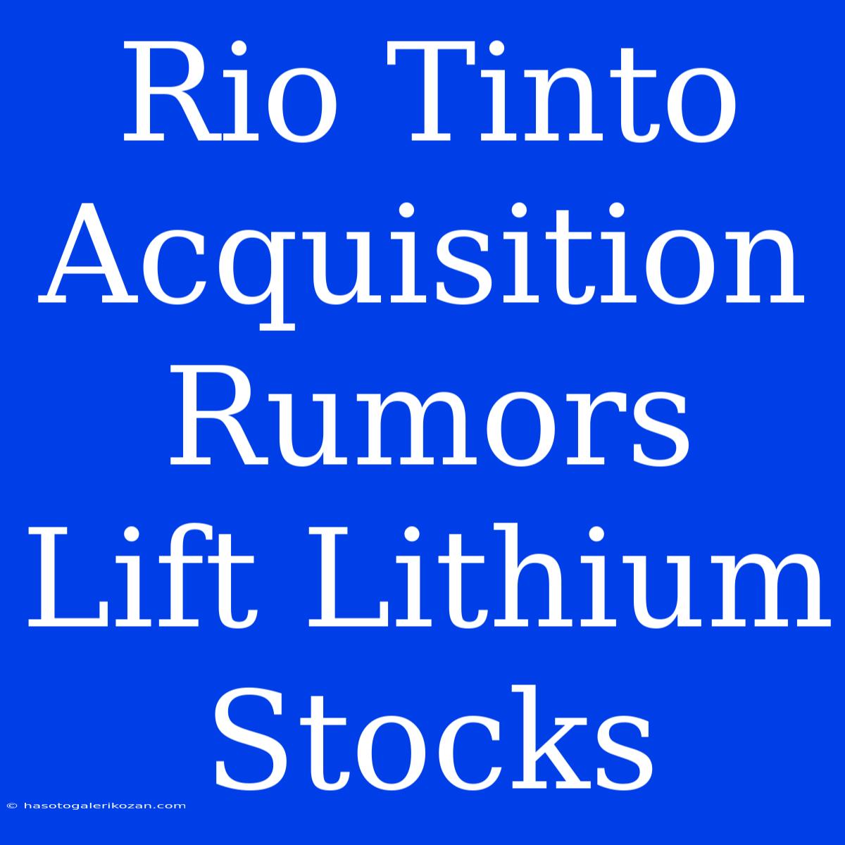 Rio Tinto Acquisition Rumors Lift Lithium Stocks