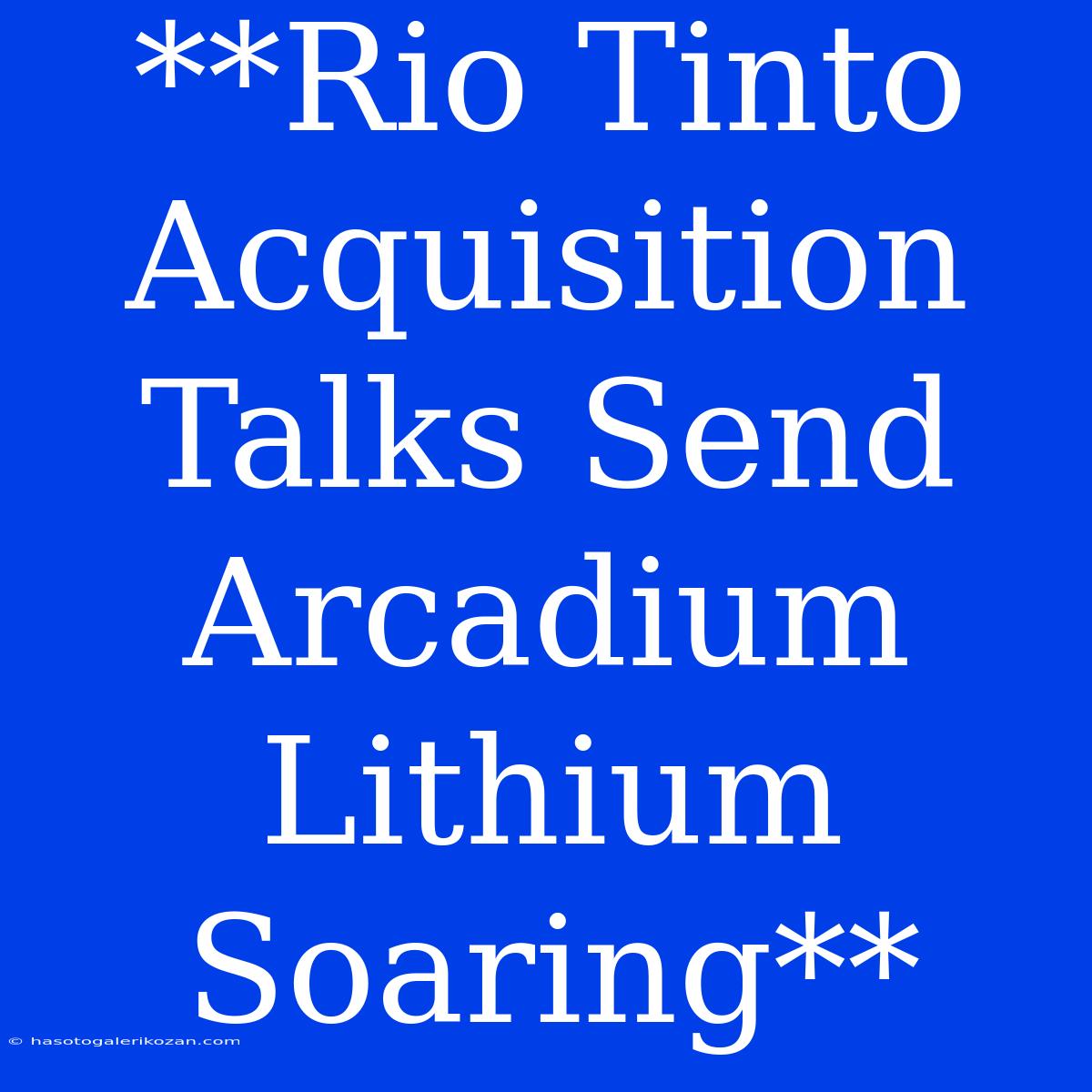 **Rio Tinto Acquisition Talks Send Arcadium Lithium Soaring**