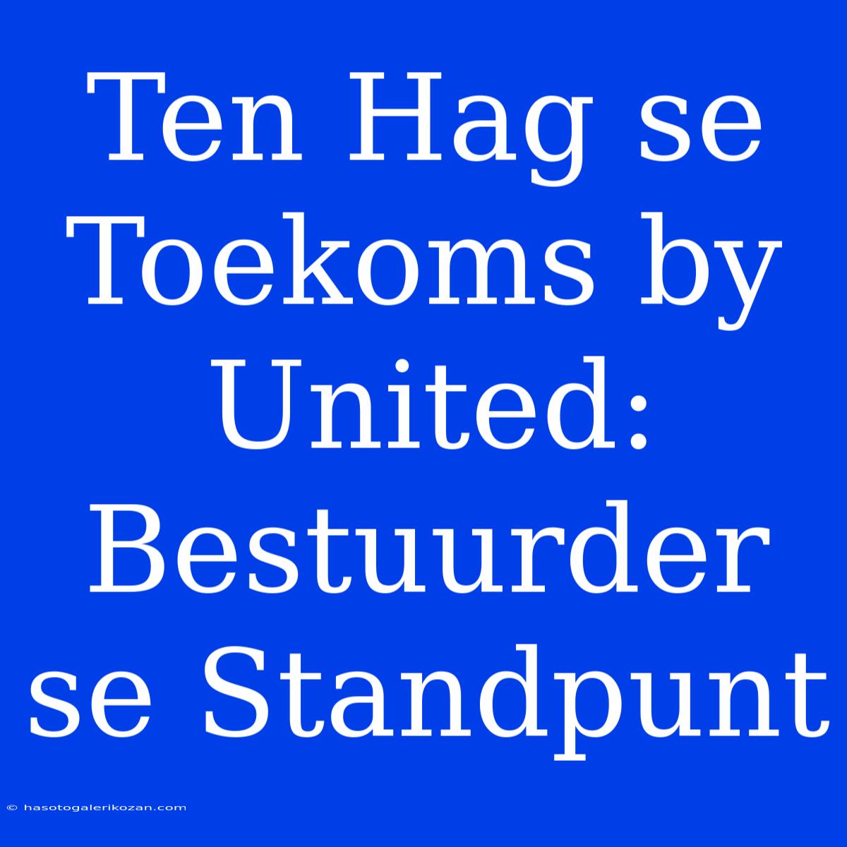 Ten Hag Se Toekoms By United: Bestuurder Se Standpunt