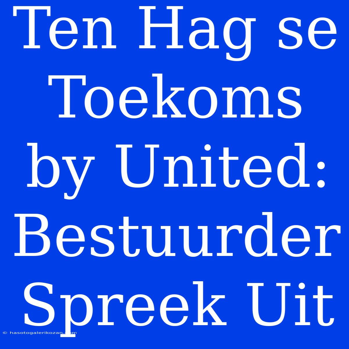 Ten Hag Se Toekoms By United: Bestuurder Spreek Uit