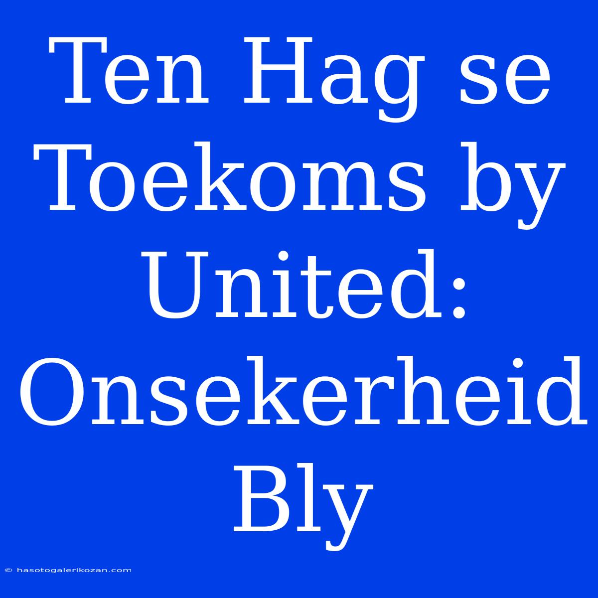 Ten Hag Se Toekoms By United: Onsekerheid Bly