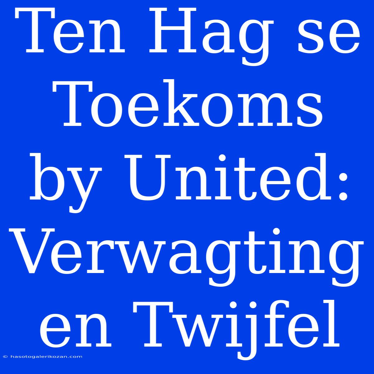 Ten Hag Se Toekoms By United: Verwagting En Twijfel