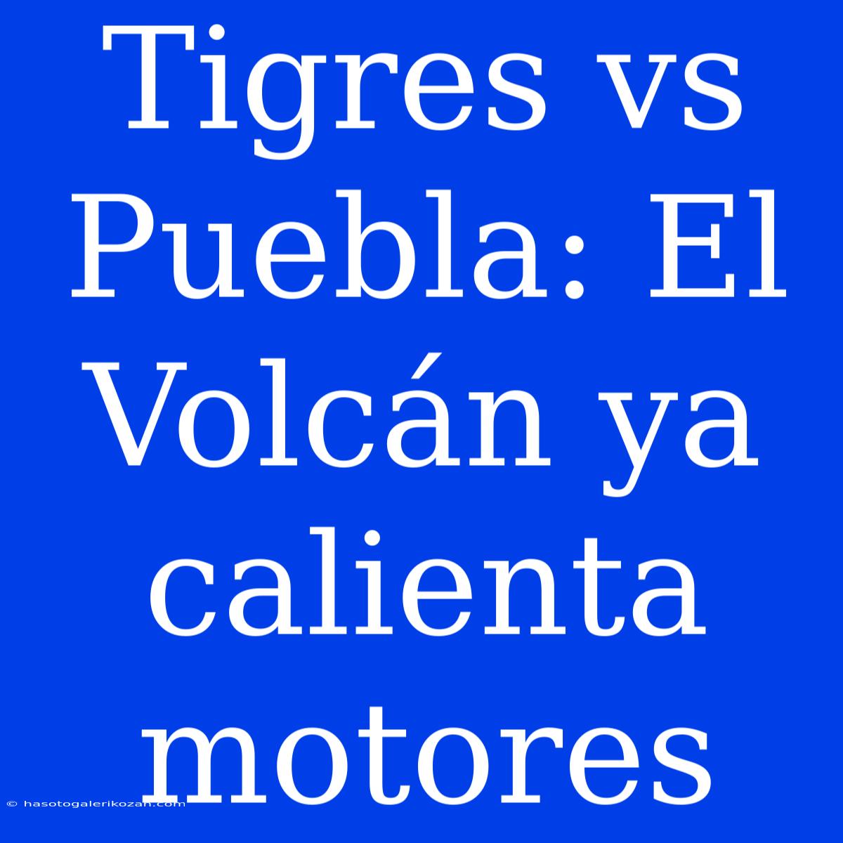 Tigres Vs Puebla: El Volcán Ya Calienta Motores