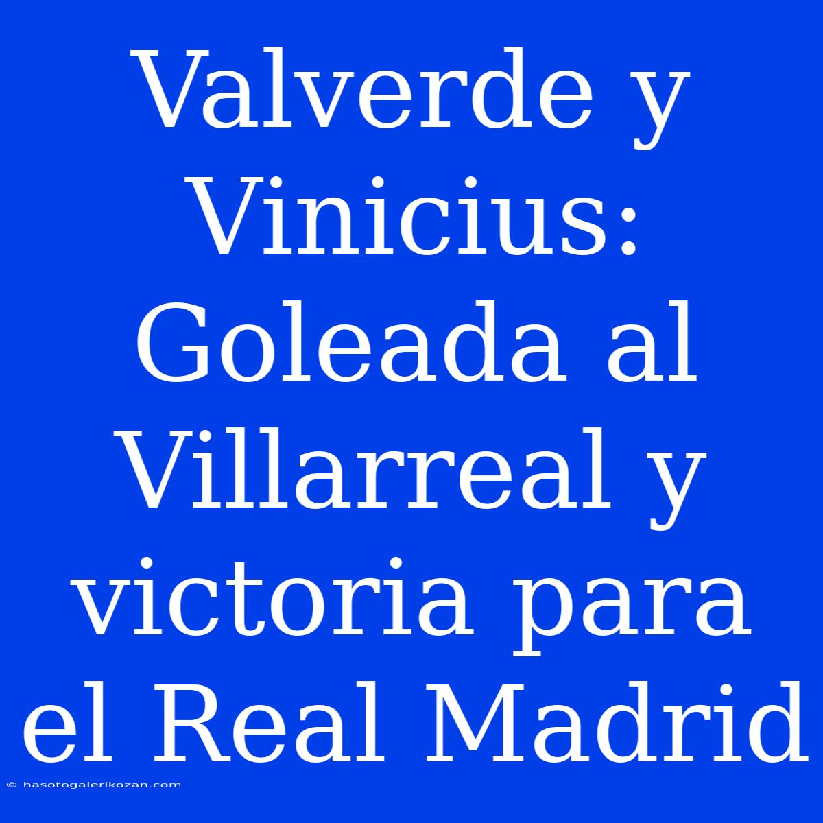 Valverde Y Vinicius: Goleada Al Villarreal Y Victoria Para El Real Madrid