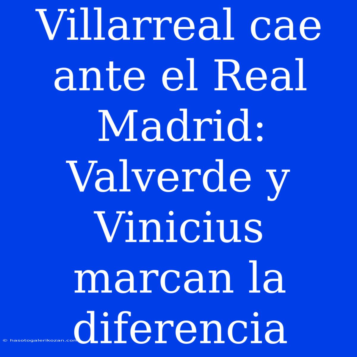 Villarreal Cae Ante El Real Madrid: Valverde Y Vinicius Marcan La Diferencia