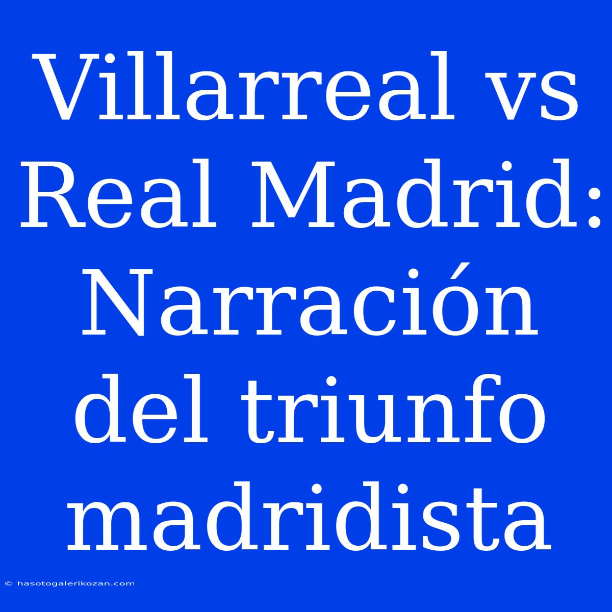 Villarreal Vs Real Madrid: Narración Del Triunfo Madridista