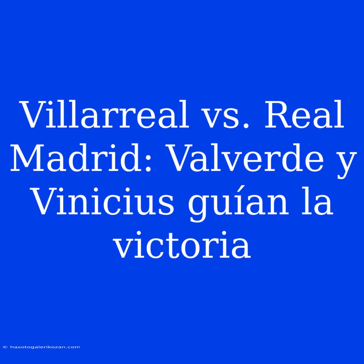 Villarreal Vs. Real Madrid: Valverde Y Vinicius Guían La Victoria