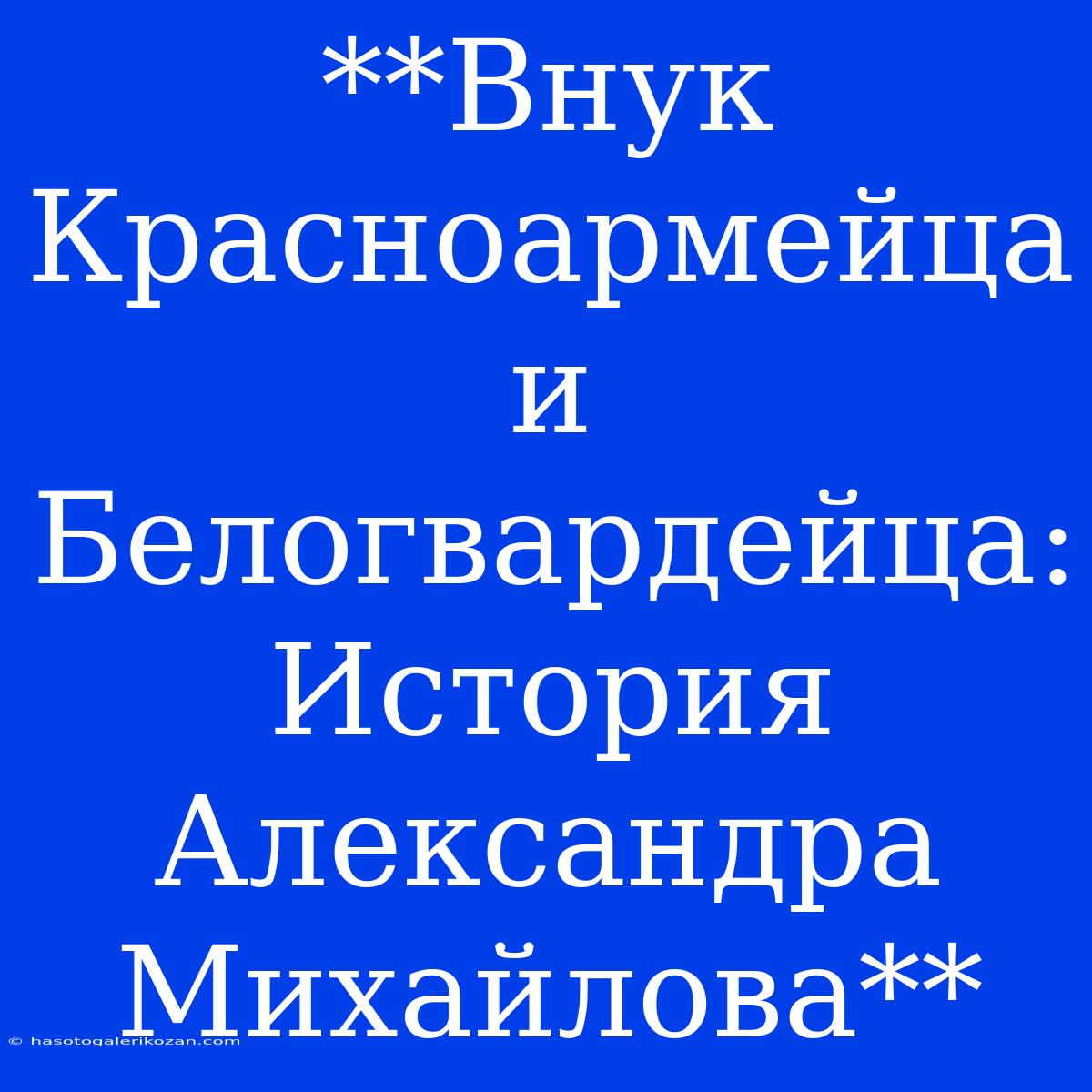 **Внук Красноармейца И Белогвардейца: История Александра Михайлова**