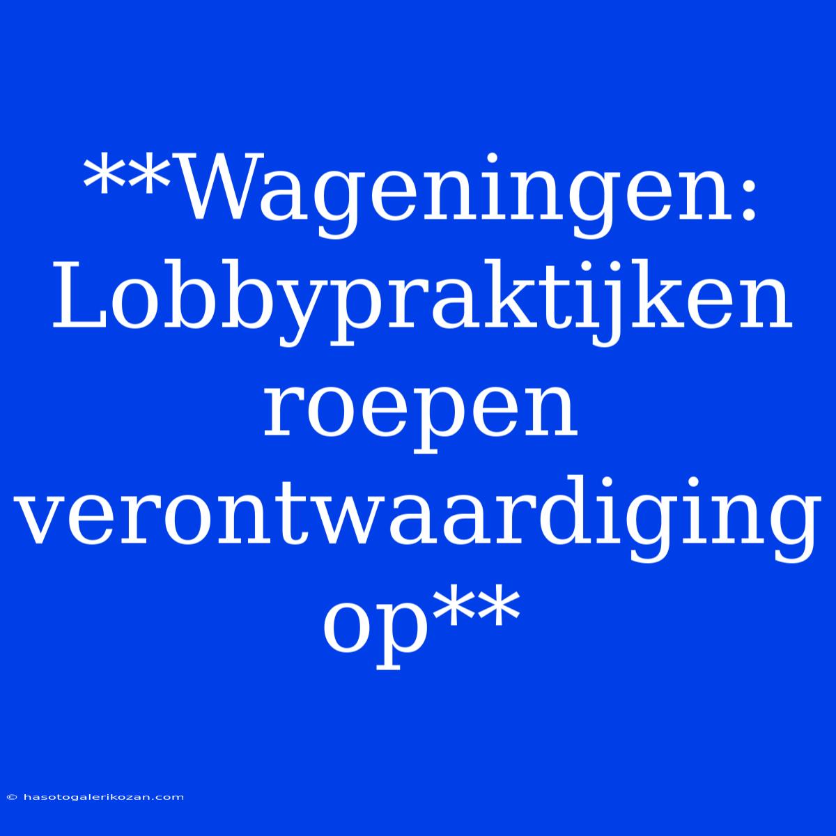 **Wageningen:  Lobbypraktijken Roepen Verontwaardiging Op**