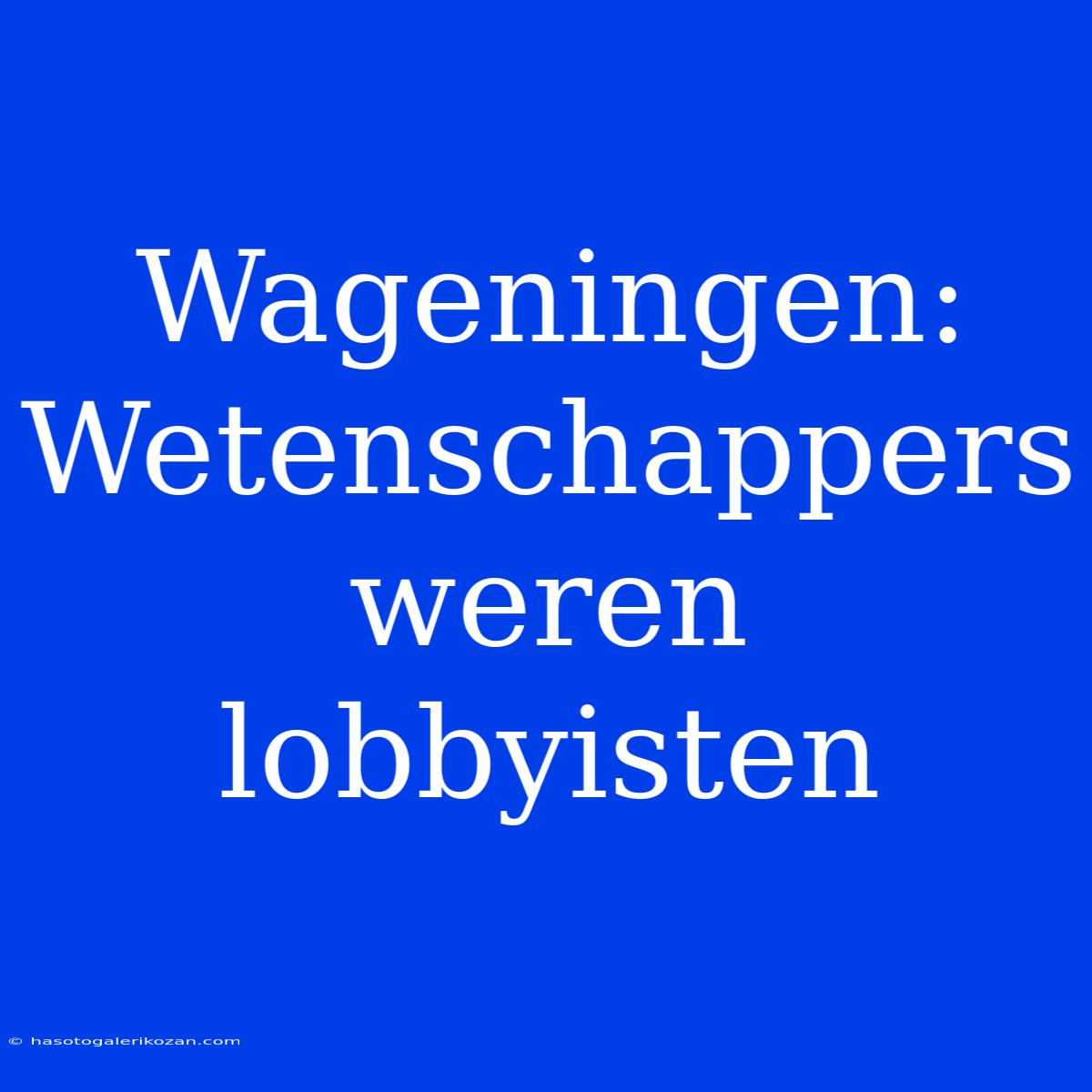 Wageningen: Wetenschappers Weren Lobbyisten 