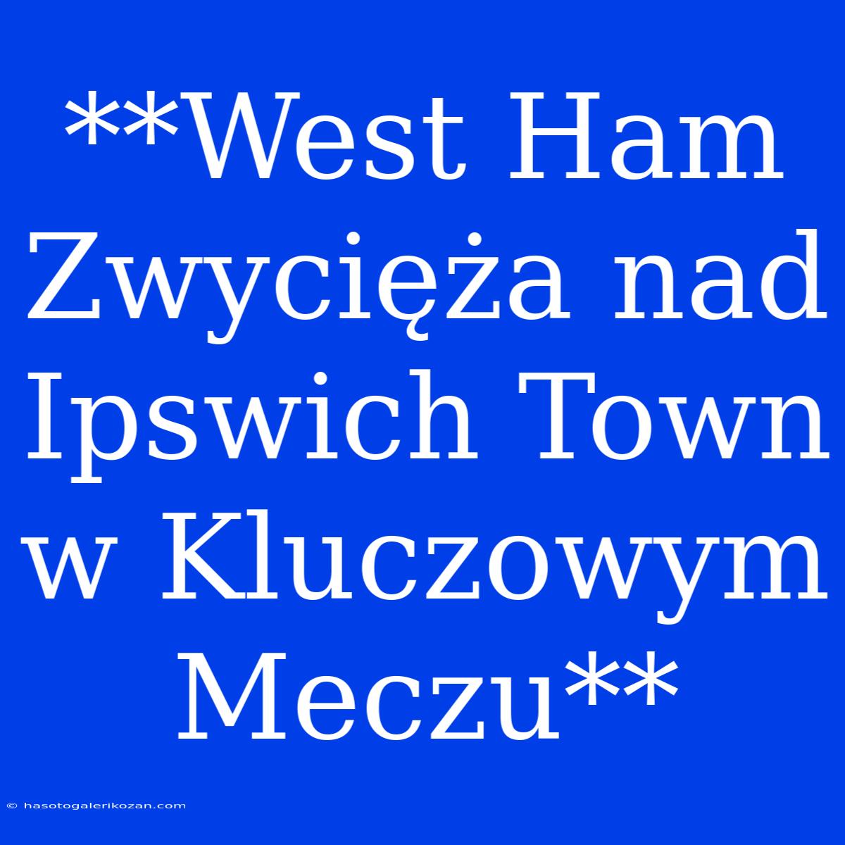 **West Ham Zwycięża Nad Ipswich Town W Kluczowym Meczu**