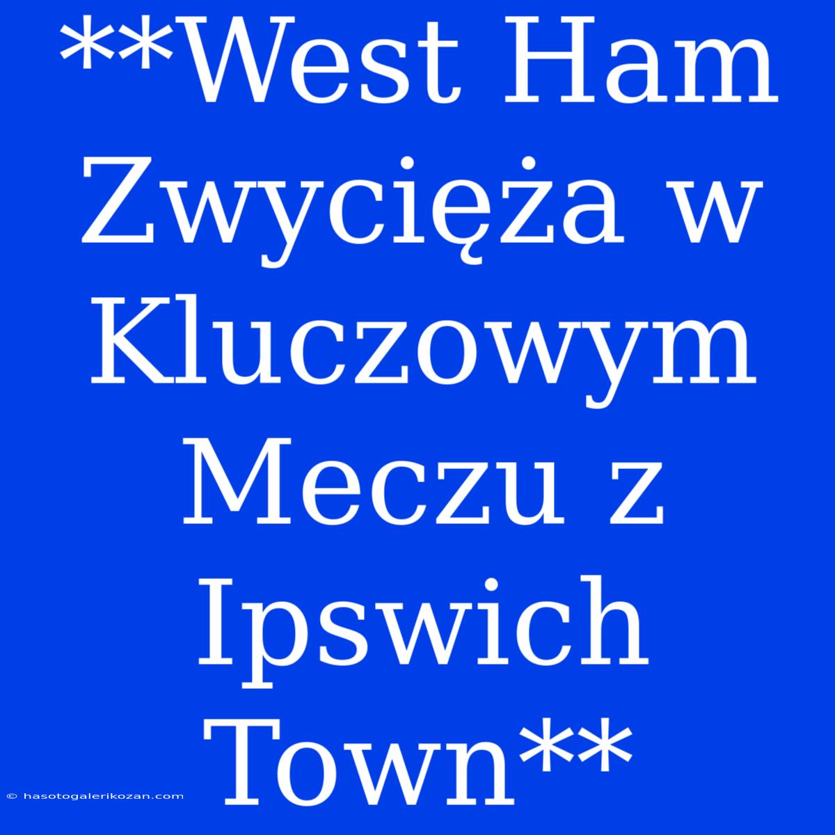 **West Ham Zwycięża W Kluczowym Meczu Z Ipswich Town**