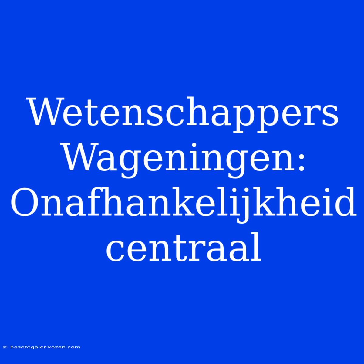 Wetenschappers Wageningen: Onafhankelijkheid Centraal