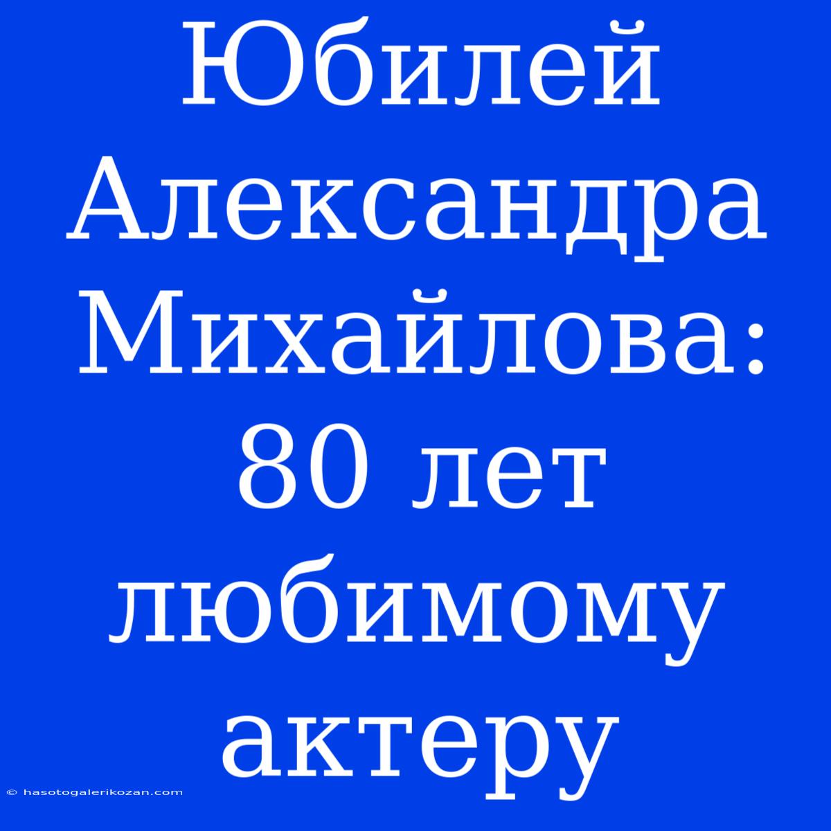 Юбилей Александра Михайлова: 80 Лет Любимому Актеру